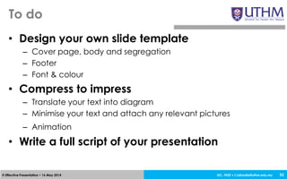 JEC, FKEE • afandia@uthm.edu.my© Effective Presentation • 16 May 2014
• Design your own slide template
– Cover page, body and segregation
– Footer
– Font & colour
• Compress to impress
– Translate your text into diagram
– Minimise your text and attach any relevant pictures
– Animation
• Write a full script of your presentation
To do
52
 