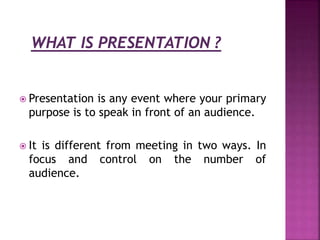  Presentation is any event where your primary
purpose is to speak in front of an audience.
It is different from meeting in two ways. In
focus and control on the number of
audience.
