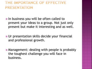 In business you will be often called to
present your ideas to a group. Not just only
present but make it interesting and as well.
Ur presentation skills decide your financial
and professional growth.
Management: dealing with people is probably
the toughest challenge you will face in
business.