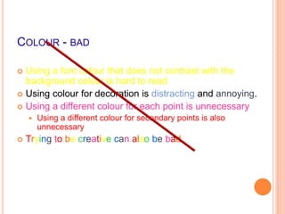 COLOUR - BAD
 Using a font colour that does not contrast with the
background colour is hard to read
 Using colour for decoration is distracting and annoying.
 Using a different colour for each point is unnecessary
 Using a different colour for secondary points is also
unnecessary
 Trying to be creative can also be bad
 