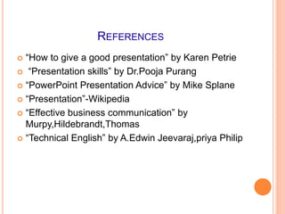 REFERENCES
 “How to give a good presentation” by Karen Petrie
 “Presentation skills” by Dr.Pooja Purang
 “PowerPoint Presentation Advice” by Mike Splane
 “Presentation”-Wikipedia
 “Effective business communication” by
Murpy,Hildebrandt,Thomas
 “Technical English” by A.Edwin Jeevaraj,priya Philip
 