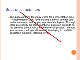 SLIDE STRUCTURE - BAD
 This page contains too many words for a presentation slide.
It is not written in point form, making it difficult both for your
audience to read and for you to present each point. Although
there are exactly the same number of points on this slide as
the previous slide, it looks much more complicated. In short,
your audience will spend too much time trying to read this
paragraph instead of listening to you.
 