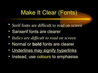 • Serif fonts are difficult to read on screen
• Sanserif fonts are clearer
• Italics are difficult to read on screen
• Normal or bold fonts are clearer
• Underlines may signify hyperlinks
• Instead, use colours to emphasise
Make It Clear (Fonts)
 