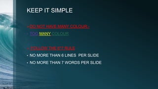 KEEP IT SIMPLE
DO NOT HAVE MANY COLOUR:-
• TOO MANY COLOUR
 FOLLOW THE 6*7 RULE
• NO MORE THAN 6 LINES PER SLIDE
• NO MORE THAN 7 WORDS PER SLIDE
 