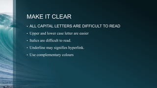 MAKE IT CLEAR
• ALL CAPITAL LETTERS ARE DIFFICULT TO READ
• Upper and lower case letter are easier
• Italics are difficult to read.
• Underline may signifies hyperlink.
• Use complementary colours
 