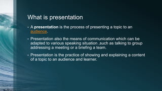 What is presentation
• A presentation is the process of presenting a topic to an
audience.
• Presentation also the means of communication which can be
adapted to various speaking situation ,such as talking to group
addressing a meeting or a briefing a team.
• Presentation is the practice of showing and explaining a content
of a topic to an audience and learner.
 