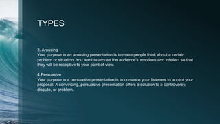 TYPES
3. Arousing
Your purpose in an arousing presentation is to make people think about a certain
problem or situation. You want to arouse the audience's emotions and intellect so that
they will be receptive to your point of view.
4.Persuasive
Your purpose in a persuasive presentation is to convince your listeners to accept your
proposal. A convincing, persuasive presentation offers a solution to a controversy,
dispute, or problem.
 