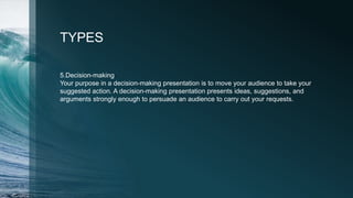 TYPES
5.Decision-making
Your purpose in a decision-making presentation is to move your audience to take your
suggested action. A decision-making presentation presents ideas, suggestions, and
arguments strongly enough to persuade an audience to carry out your requests.
 