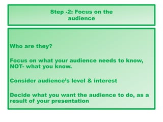 Step -2: Focus on the
audience
Who are they?
Focus on what your audience needs to know,
NOT- what you know.
Consider audience’s level & interest
Decide what you want the audience to do, as a
result of your presentation
 