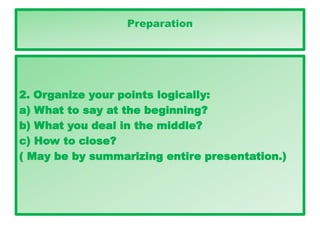 Preparation
2. Organize your points logically:
a) What to say at the beginning?
b) What you deal in the middle?
c) How to close?
( May be by summarizing entire presentation.)
Preparation
2. Organize your points logically:
a) What to say at the beginning?
b) What you deal in the middle?
c) How to close?
( May be by summarizing entire presentation.)
Preparation
 