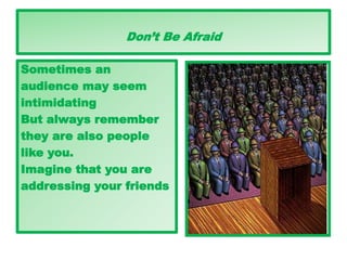 Don’t Be Afraid
Sometimes an
audience may seem
intimidating
But always remember
they are also people
like you.
Imagine that you are
addressing your friends
 