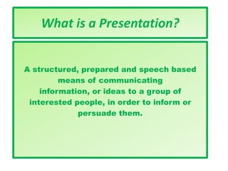 What is a Presentation?
A structured, prepared and speech based
means of communicating
information, or ideas to a group of
interested people, in order to inform or
persuade them.
 