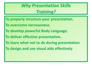 Why Presentation Skills
Training?
To properly structure your presentation.
To overcome nervousness.
To develop powerful Body Language.
To deliver effective presentation.
To learn what not to do during presentation
To design and use visual aids effectively
 