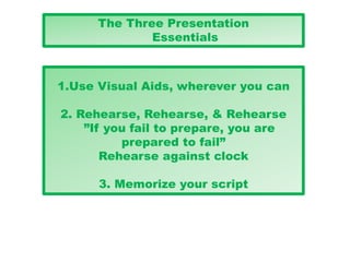 The Three Presentation
Essentials
1.Use Visual Aids, wherever you can
2. Rehearse, Rehearse, & Rehearse
”If you fail to prepare, you are
prepared to fail”
Rehearse against clock
3. Memorize your script
 
