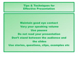Tips & Techniques for
Effective Presentation
Maintain good eye contact
Vary your speaking volume
Use pauses
Do not read your presentation
Don’t stand between the audience and
the slides
Use stories, questions, clips, examples etc
 