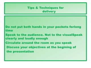 Tips & Techniques for
delivery
Do not put both hands in your pockets forlong
time
Speak to the audience. Not to the visualSpeak
clearly and loudly enough
Circulate around the room as you speak
Discuss your objectives at the begining of
the presentation
 