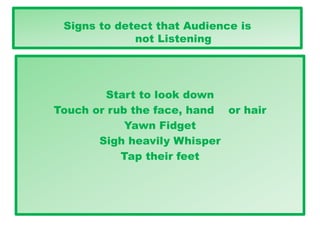 Signs to detect that Audience is
not Listening
Start to look down
Touch or rub the face, hand or hair
Yawn Fidget
Sigh heavily Whisper
Tap their feet
 