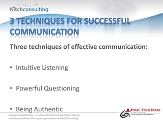 Three techniques of effective communication:

 • Intuitive Listening

 • Powerful Questioning

 • Being Authentic
Company Confidential – no elements of this presentation may be
reproduced without the express permission of Kitch Consulting.
 