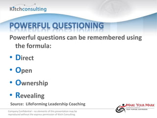 Powerful questions can be remembered using
   the formula:
 •    Direct
 •    Open
 •    Ownership
 •    Revealing
  Source: LifeForming Leadership Coaching
Company Confidential – no elements of this presentation may be
reproduced without the express permission of Kitch Consulting.
 