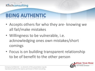 • Accepts others for who they are- knowing we
   all fail/make mistakes
 • Willingness to be vulnerable, i.e.
   acknowledging ones own mistakes/short
   comings
 • Focus is on building transparent relationship
   to be of benefit to the other person

Company Confidential – no elements of this presentation may be
reproduced without the express permission of Kitch Consulting.
 