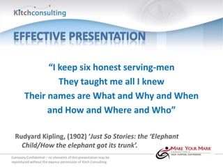“I keep six honest serving-men
                 They taught me all I knew
        Their names are What and Why and When
              and How and Where and Who”

  Rudyard Kipling, (1902) ‘Just So Stories: the ‘Elephant
    Child/How the elephant got its trunk’.
Company Confidential – no elements of this presentation may be
reproduced without the express permission of Kitch Consulting.
 