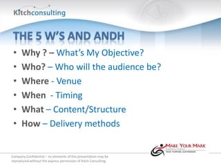 •    Why ? – What’s My Objective?
 •    Who? – Who will the audience be?
 •    Where - Venue
 •    When - Timing
 •    What – Content/Structure
 •    How – Delivery methods


Company Confidential – no elements of this presentation may be
reproduced without the express permission of Kitch Consulting.
 
