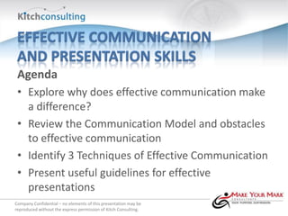 Agenda
 • Explore why does effective communication make
   a difference?
 • Review the Communication Model and obstacles
   to effective communication
 • Identify 3 Techniques of Effective Communication
 • Present useful guidelines for effective
   presentations
Company Confidential – no elements of this presentation may be
reproduced without the express permission of Kitch Consulting.
 
