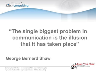 “The single biggest problem in
      communication is the illusion
         that it has taken place”

 George Bernard Shaw

Company Confidential – no elements of this presentation may be
reproduced without the express permission of Kitch Consulting.
 
