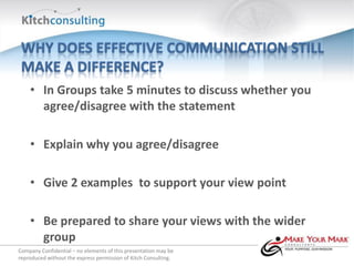 • In Groups take 5 minutes to discuss whether you
      agree/disagree with the statement

    • Explain why you agree/disagree

    • Give 2 examples to support your view point

    • Be prepared to share your views with the wider
      group
Company Confidential – no elements of this presentation may be
reproduced without the express permission of Kitch Consulting.
 