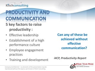 5 key factors to raise
   productivity :
 • Effective leadership                                            Can any of these be
 • Establishment of a high                                           achieved without
   performance culture                                                   effective
                                                                     communication?
 • Employee engagement
   practices
                                                                 i4CP, Productivity Report
 • Training and development
Company Confidential – no elements of this presentation may be
reproduced without the express permission of Kitch Consulting.
 