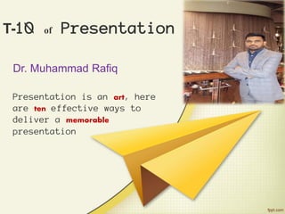 T-10 of Presentation
Dr. Muhammad Rafiq
Presentation is an art, here
are ten effective ways to
deliver a memorable
presentation
 