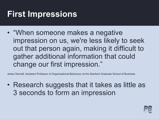 First Impressions

• “When someone makes a negative
  impression on us, we're less likely to seek
  out that person again, making it difficult to
  gather additional information that could
  change our first impression.”
Jerker Denrell, Assistant Professor of Organizational Behaviour at the Stanford Graduate School of Business



• Research suggests that it takes as little as
  3 seconds to form an impression
 