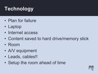 Technology

•   Plan for failure
•   Laptop
•   Internet access
•   Content saved to hard drive/memory stick
•   Room
•   A/V equipment
•   Leads, cables!!
•   Setup the room ahead of time
 