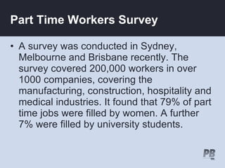 Part Time Workers Survey

• A survey was conducted in Sydney,
  Melbourne and Brisbane recently. The
  survey covered 200,000 workers in over
  1000 companies, covering the
  manufacturing, construction, hospitality and
  medical industries. It found that 79% of part
  time jobs were filled by women. A further
  7% were filled by university students.
 