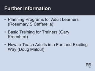 Further information

• Planning Programs for Adult Learners
  (Rosemary S Caffarella)
• Basic Training for Trainers (Gary
  Kroenhert)
• How to Teach Adults in a Fun and Exciting
  Way (Doug Malouf)
 