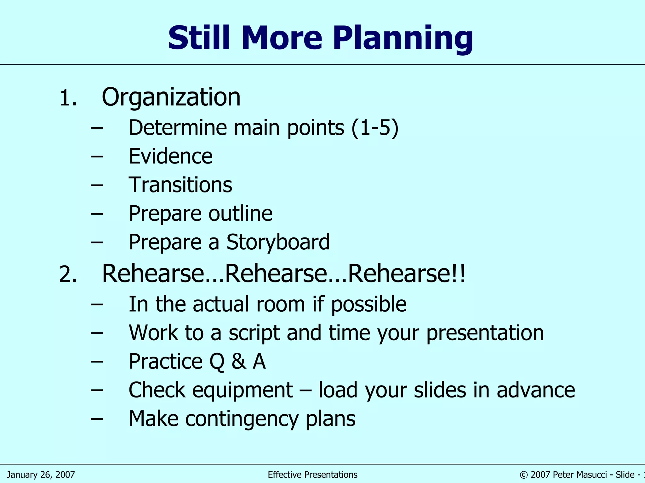 Still More Planning  Organization Determine main points (1-5) Evidence Transitions Prepare outline Prepare a Storyboard Rehearse…Rehearse…Rehearse!! In the actual room if possible Work to a script and time your presentation Practice Q & A Check equipment – load your slides in advance Make contingency plans 