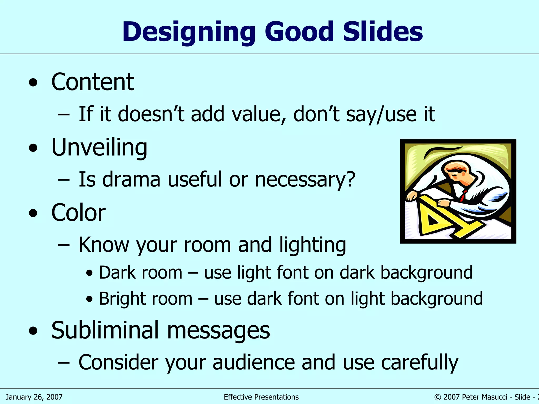 Designing Good Slides Content If it doesn’t add value, don’t say/use it Unveiling Is drama useful or necessary? Color Know your room and lighting Dark room – use light font on dark background Bright room – use dark font on light background Subliminal messages Consider your audience and use carefully 