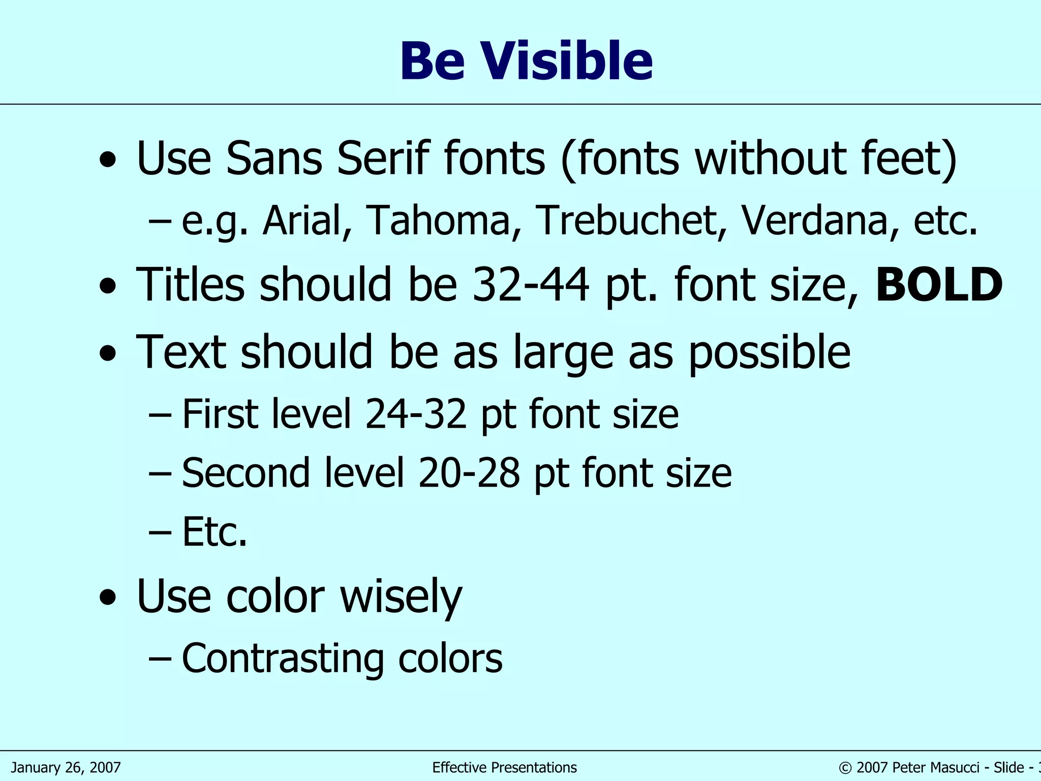 Be Visible Use Sans Serif fonts (fonts without feet) e.g. Arial, Tahoma, Trebuchet, Verdana, etc. Titles should be 32-44 pt. font size,  BOLD Text should be as large as possible First level 24-32 pt font size Second level 20-28 pt font size Etc. Use color wisely Contrasting colors 