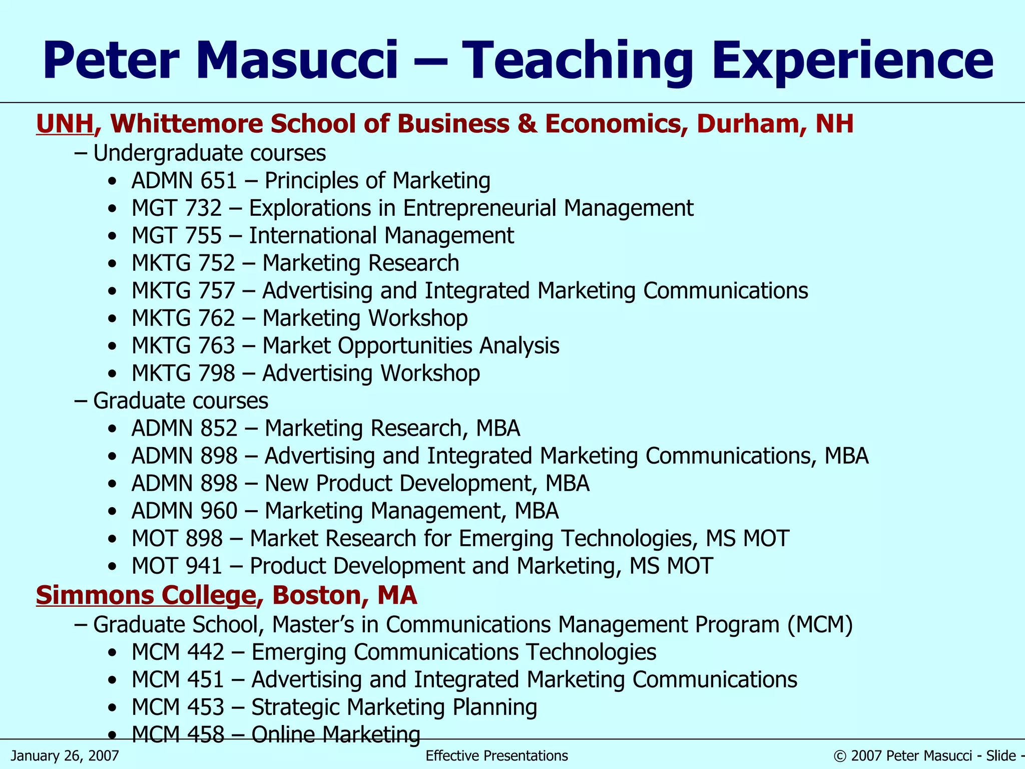 Peter Masucci – Teaching Experience UNH ,  Whittemore School of Business & Economics,  Durham, NH Undergraduate courses ADMN 651 – Principles of Marketing MGT 732 – Explorations in Entrepreneurial Management MGT 755 – International Management MKTG 752 – Marketing Research MKTG 757 – Advertising and Integrated Marketing Communications MKTG 762 – Marketing Workshop MKTG 763 – Market Opportunities Analysis MKTG 798 – Advertising Workshop Graduate courses ADMN 852 – Marketing Research, MBA ADMN 898 – Advertising and Integrated Marketing Communications, MBA ADMN 898 – New Product Development, MBA ADMN 960 – Marketing Management, MBA MOT 898 – Market Research for Emerging Technologies, MS MOT MOT 941 – Product Development and Marketing, MS MOT Simmons College , Boston, MA Graduate School, Master’s in Communications Management Program (MCM) MCM 442 – Emerging Communications Technologies MCM 451 – Advertising and Integrated Marketing Communications MCM 453 – Strategic Marketing Planning MCM 458 – Online Marketing 