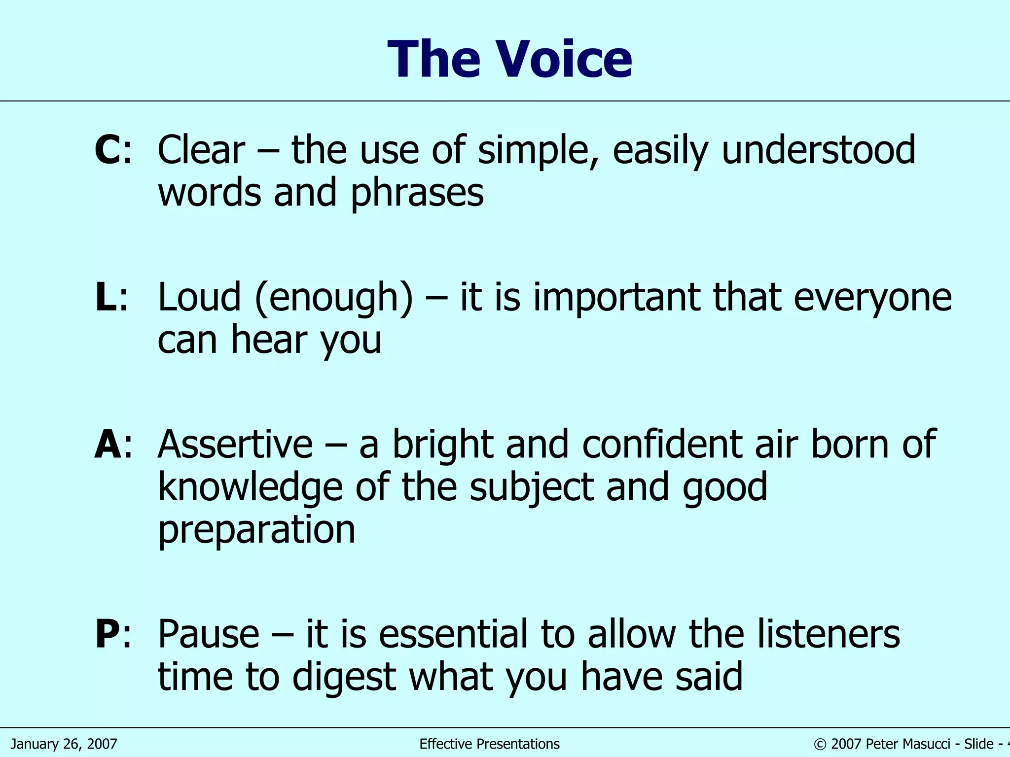 The Voice C : Clear  –  the use of simple,   easily understood words and phrases L : Loud (enough)  –  it is important that everyone can hear you A : Assertive  – a  bright and confident air born of knowledge of the subject and good preparation P : Pause  –  it is essential to allow the listeners  time  to digest what you have said 