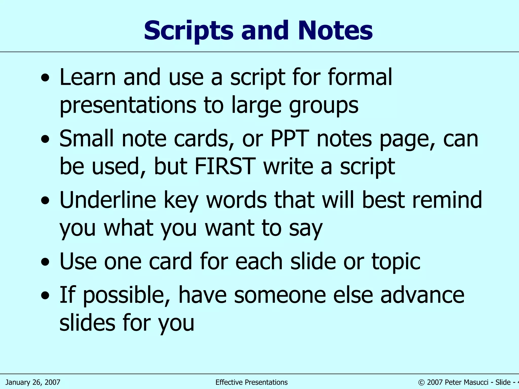 Scripts and  Notes  Learn and use a script for formal presentations to large groups Small note  cards , or PPT notes page,   can be used, but FIRST write a script Underline  key  words that will best remind you what you want to say Use one card for each  slide or topic If possible, have someone else advance slides for you 