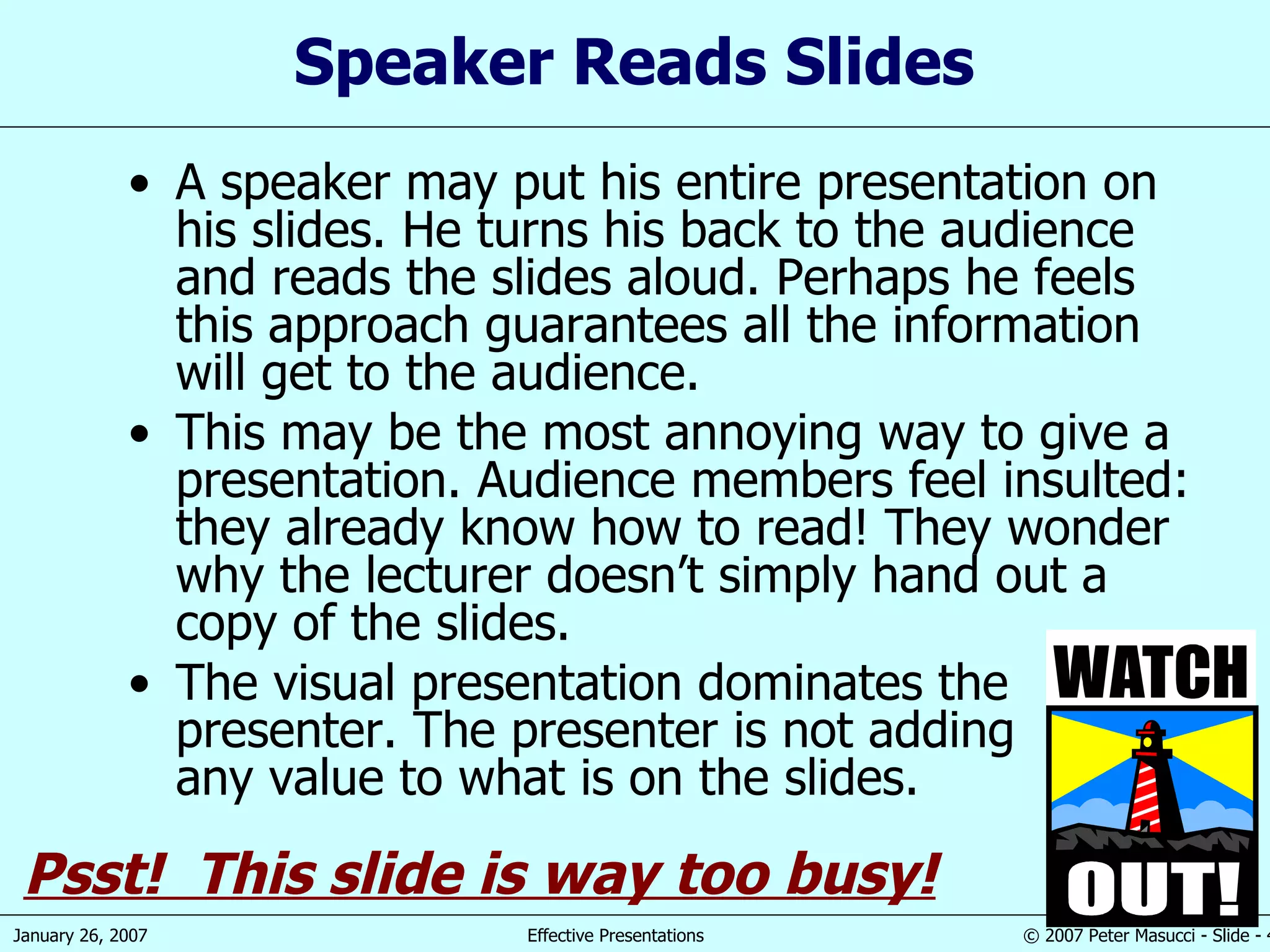 Speaker Reads Slides A speaker may put his entire presentation on his slides. He turns his back to the audience and reads the slides aloud. Perhaps he feels this approach guarantees all the information will get to the audience. This may be the most annoying way to give a presentation. Audience members feel insulted: they already know how to read! They wonder why the lecturer doesn’t simply hand out a copy of the slides. The visual presentation dominates the presenter. The presenter is not adding any value to what is on the slides. Psst!  This slide is way too busy! 
