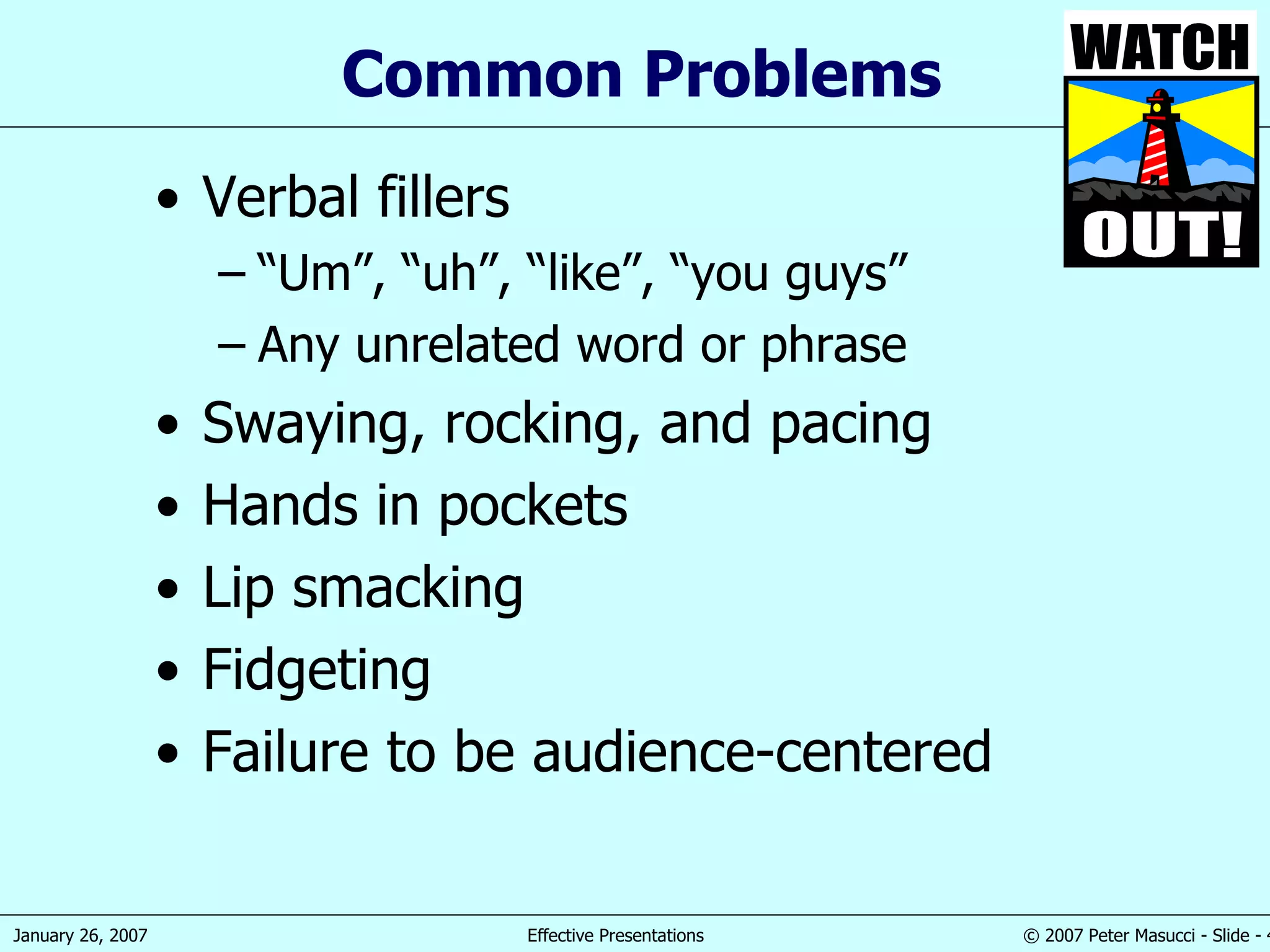 Common Problems Verbal fillers “ Um”, “uh”, “like”, “you guys” Any unrelated word or phrase Swaying, rocking, and pacing Hands in pockets Lip smacking Fidgeting Failure to be audience-centered 
