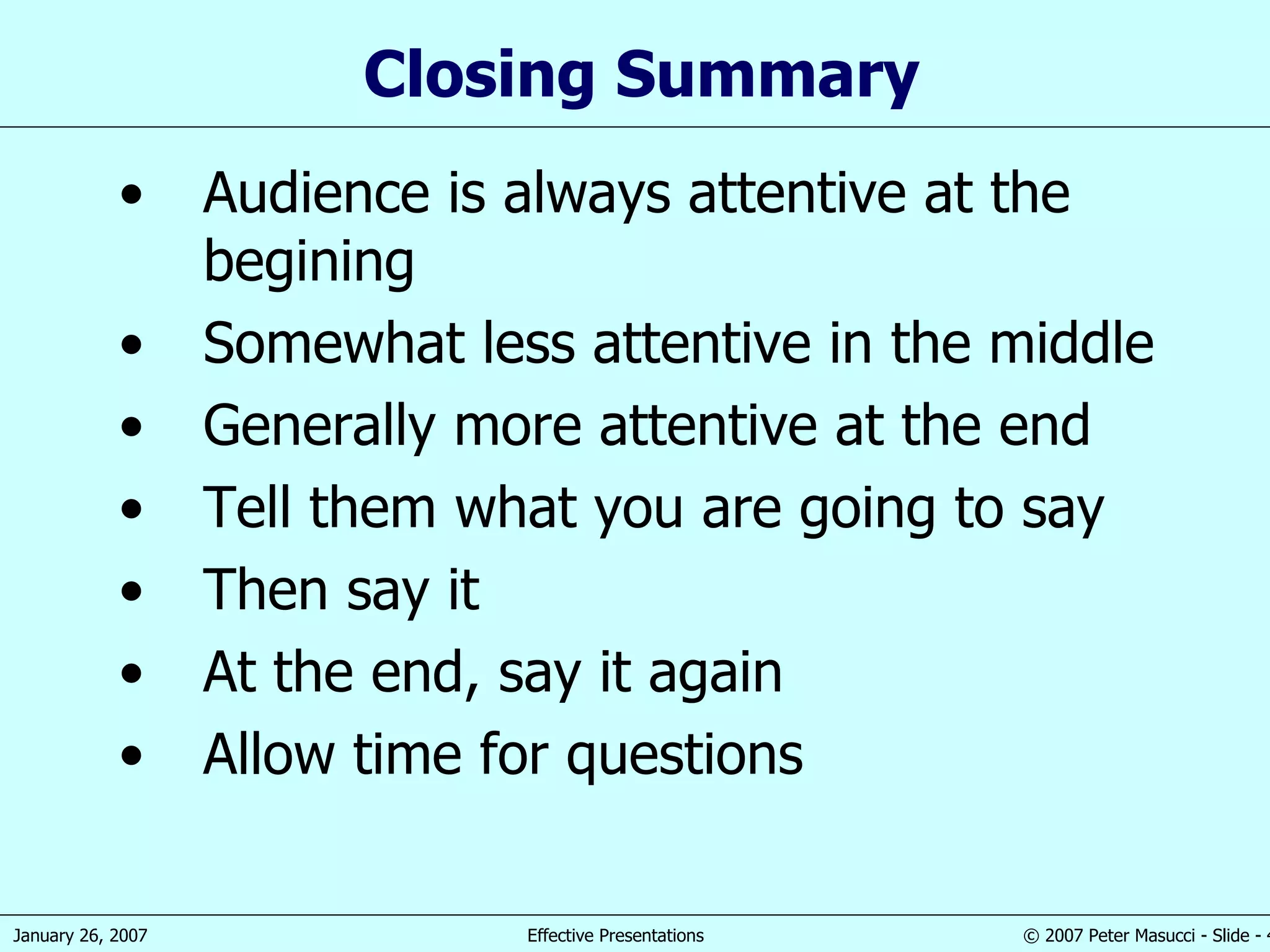Closing Summary Audience is always a ttentive at the begining Somewhat l ess attentive  in  the middle Generally more  attentive at the end Tell them  what you are  going to  say Then s ay it At the end, s ay it again Allow time for questions 