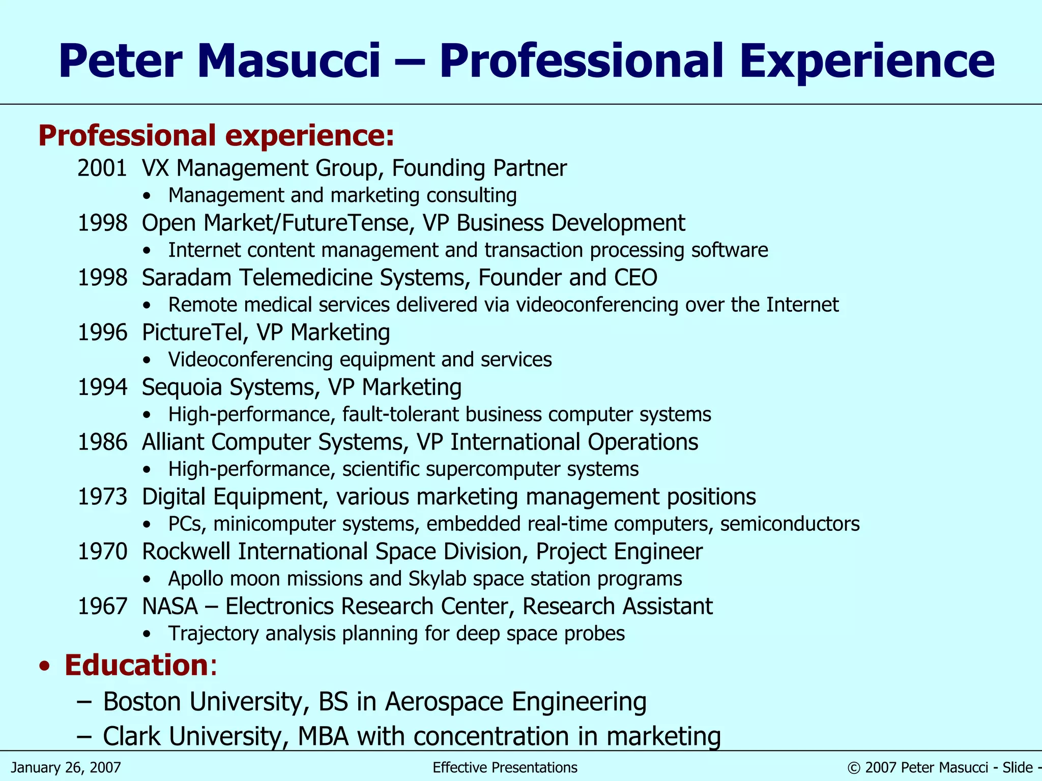 Peter Masucci – Professional Experience Professional experience: 2001 VX Management Group, Founding Partner Management and marketing consulting 1998 Open Market/FutureTense, VP Business Development Internet content management and transaction processing software 1998 Saradam Telemedicine Systems, Founder and CEO Remote medical services delivered via videoconferencing over the Internet 1996 PictureTel, VP Marketing Videoconferencing equipment and services 1994 Sequoia Systems, VP Marketing High-performance, fault-tolerant business computer systems 1986 Alliant Computer Systems, VP International Operations High-performance, scientific supercomputer systems 1973 Digital Equipment, various marketing management positions PCs, minicomputer systems, embedded real-time computers, semiconductors 1970 Rockwell International Space Division, Project Engineer Apollo moon missions and Skylab space station programs 1967 NASA – Electronics Research Center, Research Assistant Trajectory analysis planning for deep space probes Education : Boston University, BS in Aerospace Engineering Clark University, MBA with concentration in marketing 