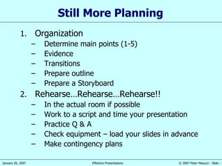 Still More Planning  Organization Determine main points (1-5) Evidence Transitions Prepare outline Prepare a Storyboard Rehearse…Rehearse…Rehearse!! In the actual room if possible Work to a script and time your presentation Practice Q & A Check equipment – load your slides in advance Make contingency plans 