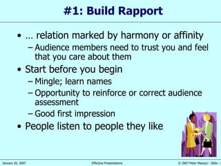 #1: Build Rapport …  relation marked by harmony or affinity   Audience members need to trust you and feel that you care about them Start before you begin Mingle; learn names Opportunity to reinforce or correct audience assessment Good first impression People listen to people they like 