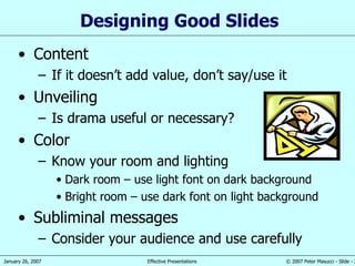 Designing Good Slides Content If it doesn’t add value, don’t say/use it Unveiling Is drama useful or necessary? Color Know your room and lighting Dark room – use light font on dark background Bright room – use dark font on light background Subliminal messages Consider your audience and use carefully 