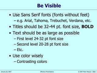 Be Visible Use Sans Serif fonts (fonts without feet) e.g. Arial, Tahoma, Trebuchet, Verdana, etc. Titles should be 32-44 pt. font size,  BOLD Text should be as large as possible First level 24-32 pt font size Second level 20-28 pt font size Etc. Use color wisely Contrasting colors 