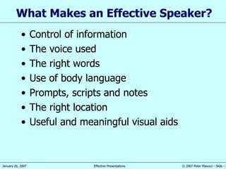 What  M akes an  E ffective  S peaker ? Control of information The voice used The right words Use of body language Prompts, scripts and notes The right location Useful  and meaningful visual aids 